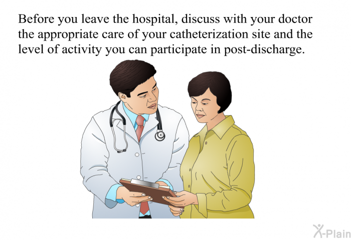 Before you leave the hospital, discuss with your doctor the appropriate care of your catheterization site and the level of activity you can participate in post-discharge.
