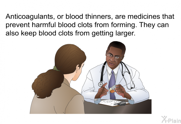 Anticoagulants, or blood thinners, are medicines that prevent harmful blood clots from forming. They can also keep blood clots from getting larger.