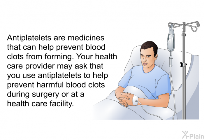 Antiplatelets are medicines that can help prevent blood clots from forming. Your health care provider may ask that you use antiplatelets to help prevent harmful blood clots during surgery or at a health care facility.