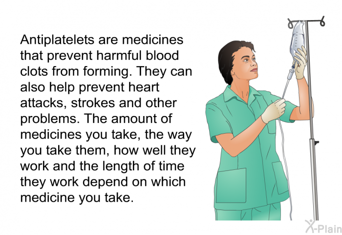 Antiplatelets are medicines that prevent harmful blood clots from forming. They can also help prevent heart attacks, strokes and other problems. The amount of medicines you take, the way you take them, how well they work and the length of time they work depend on which medicine you take.