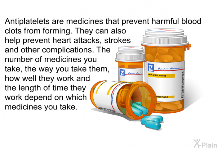 Antiplatelets are medicines that prevent harmful blood clots from forming. They can also help prevent heart attacks, strokes and other complications. The number of medicines you take, the way you take them, how well they work and the length of time they work depend on which medicines you take.