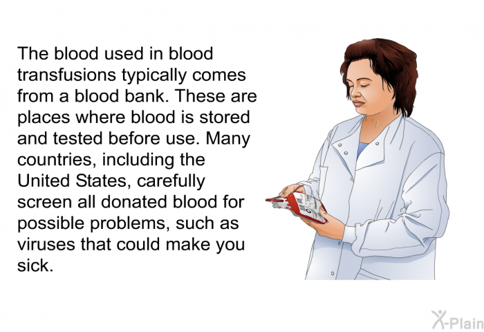 The blood used in blood transfusions typically comes from a blood bank. These are places where blood is stored and tested before use. Many countries, including the United States, carefully screen all donated blood for possible problems, such as viruses that could make you sick.
