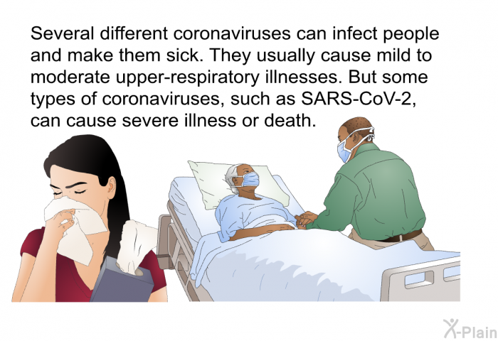 Several different coronaviruses can infect people and make them sick. They usually cause mild to moderate upper-respiratory illnesses. But some types of coronaviruses, such as SARS-CoV-2, can cause severe illness or death.