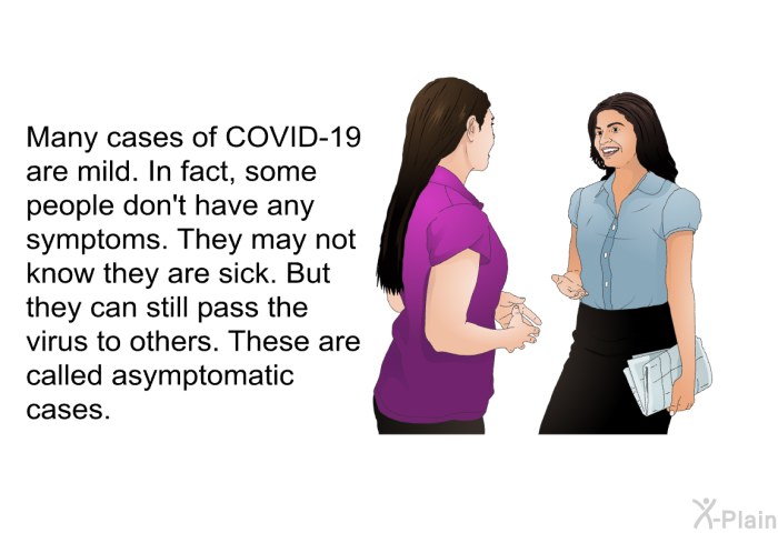 Many cases of COVID-19 are mild. In fact, some people don't have any symptoms. They may not know they are sick. But they can still pass the virus to others. These are called asymptomatic cases.