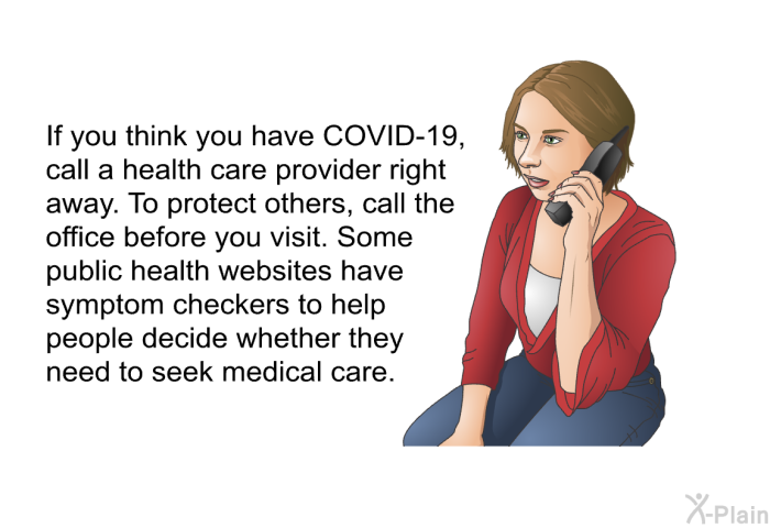 If you think you have COVID-19, call a health care provider right away. To protect others, call the office before you visit. Some public health websites have symptom checkers to help people decide whether they need to seek medical care.