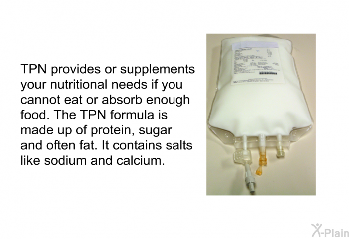 TPN provides or supplements your nutritional needs if you cannot eat or absorb enough food. The TPN formula is made up of protein, sugar and often fat. It contains salts like sodium and calcium.