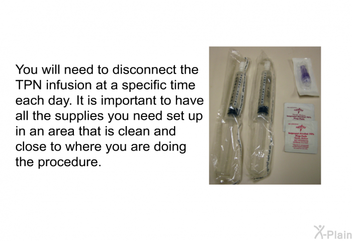 You will need to disconnect the TPN infusion at a specific time each day. It is important to have all the supplies you need set up in an area that is clean and close to where you are doing the procedure.
