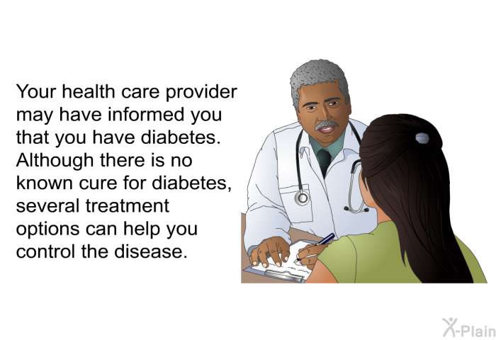Your health care provider may have informed you that you have diabetes. Although there is no known cure for diabetes, several treatment options can help you control the disease.