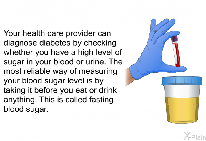 Your health care provider can diagnose diabetes by checking whether you have a high level of sugar in your blood or urine. The most reliable way of measuring your blood sugar level is by taking it before you eat or drink anything. This is called fasting blood sugar.
