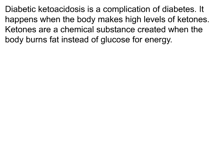 Diabetic ketoacidosis is a complication of diabetes. It happens when the body makes high levels of ketones. Ketones are a chemical substance created when the body burns fat instead of glucose for energy.