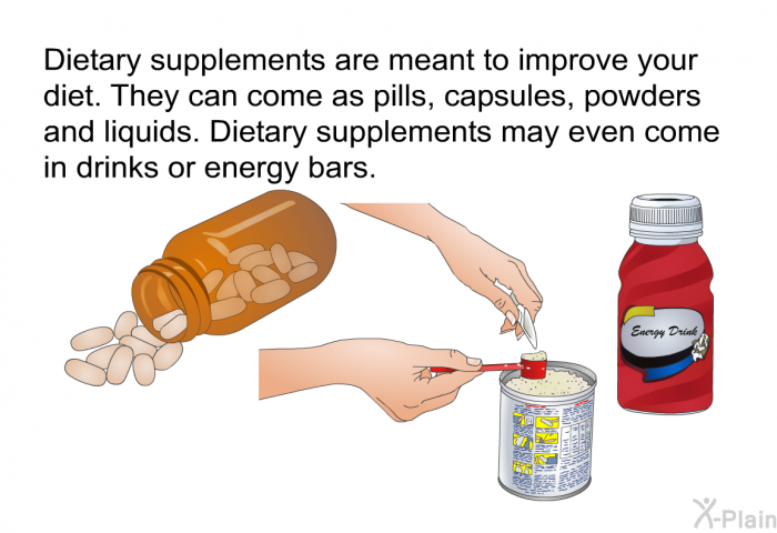 Dietary supplements are meant to improve your diet. They can come as pills, capsules, powders and liquids. Dietary supplements may even come in drinks or energy bars.