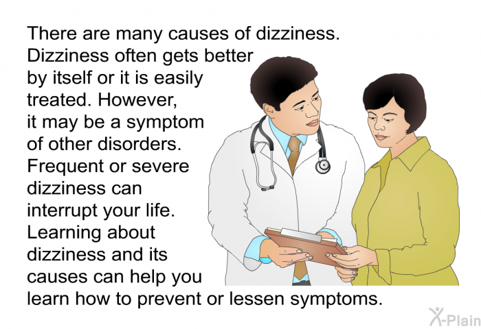 There are many causes of dizziness. Dizziness often gets better by itself or it is easily treated. However, it may be a symptom of other disorders. Frequent or severe dizziness can interrupt your life. Learning about dizziness and its causes can help you learn how to prevent or lessen symptoms.