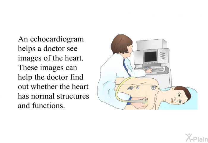 An echocardiogram helps a doctor see images of the heart. These images can help the doctor find out whether the heart has normal structures and functions.