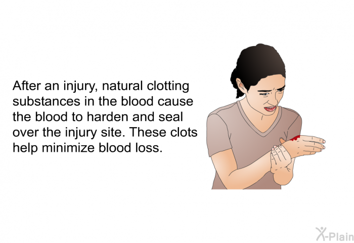 After an injury, natural clotting substances in the blood cause the blood to harden and seal over the injury site. These clots help minimize blood loss.