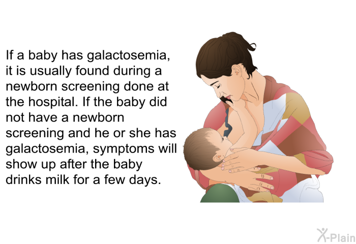 If a baby has galactosemia, it is usually found during a newborn screening done at the hospital. If the baby did not have a newborn screening and he or she has galactosemia, symptoms will show up after the baby drinks milk for a few days.