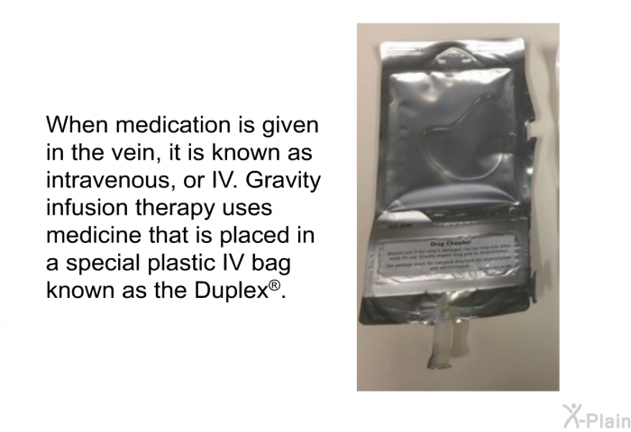 When medication is given in the vein, it is known as intravenous, or IV. Gravity infusion therapy uses medicine that is placed in a special plastic IV bag known as the Duplex<SUP><B> </B></SUP>.