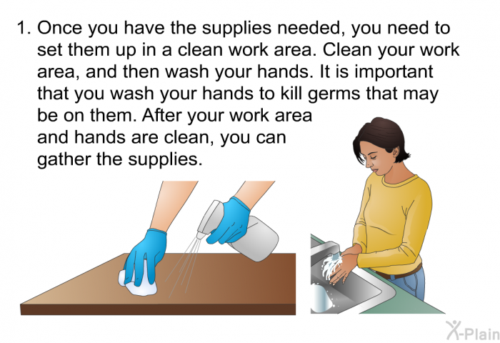 Once you have the supplies needed, you need to set them up in a clean work area. Clean your work area, and then wash your hands. It is important that you wash your hands to kill germs that may be on them. After your work area and hands are clean, you can gather the supplies.