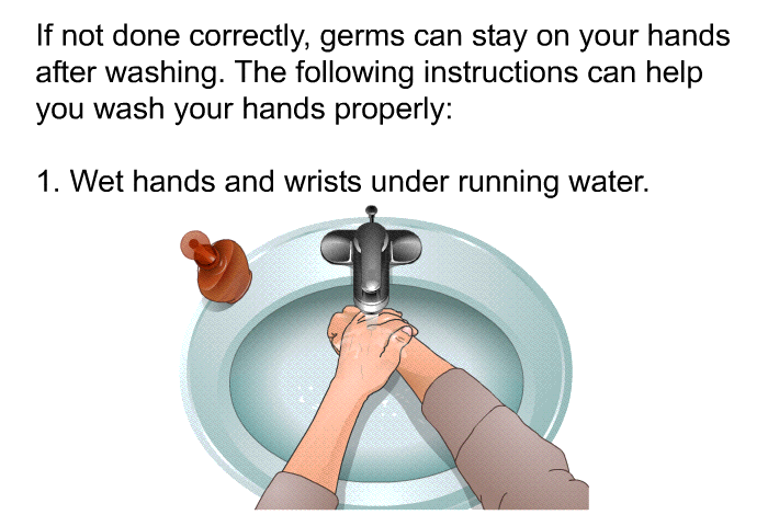 If not done correctly, germs can stay on your hands after washing. The following instructions can help you wash your hands properly:  Wet hands and wrists under running water.