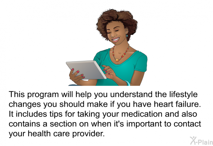 This health information will help you understand the lifestyle changes you should make if you have heart failure. It includes tips for taking your medication and also contains a section on when it's important to contact your health care provider.