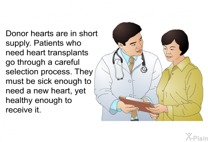 Donor hearts are in short supply. Patients who need heart transplants go through a careful selection process. They must be sick enough to need a new heart, yet healthy enough to receive it.