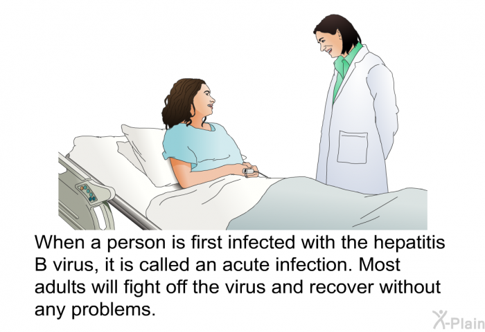 When a person is first infected with the hepatitis B virus, it is called an acute infection. Most adults will fight off the virus and recover without any problems.
