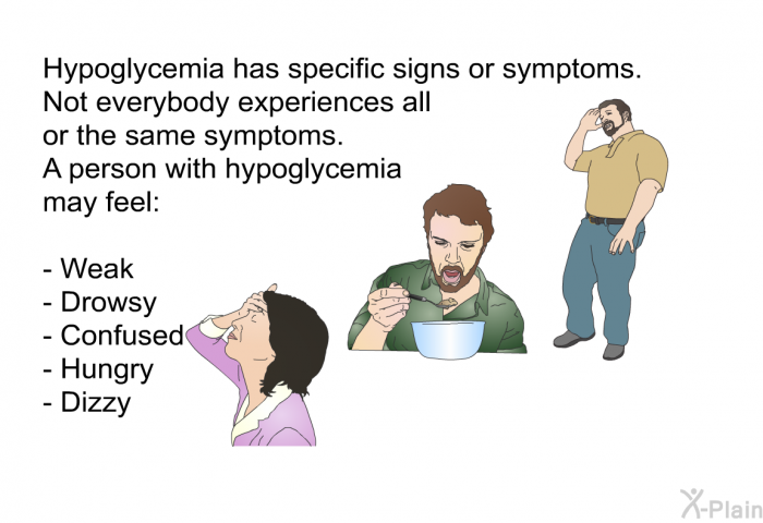 Hypoglycemia has specific signs or symptoms. Not everybody experiences all or the same symptoms. A person with hypoglycemia may feel:  Weak Drowsy Confused Hungry Dizzy