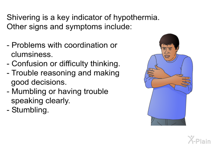 Shivering is a key indicator of hypothermia. Other signs and symptoms include:  Problems with coordination or clumsiness. Confusion or difficulty thinking. Trouble reasoning and making good decisions. Mumbling or having trouble speaking clearly. Stumbling.