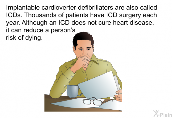 Implantable cardioverter defibrillators are also called ICDs. Thousands of patients have ICD surgery each year. Although an ICD does not cure heart disease, it can reduce a person's risk of dying.