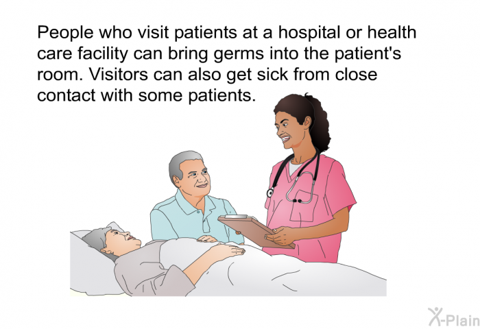 People who visit patients at a hospital or health care facility can bring germs into the patient's room. Visitors can also get sick from close contact with some patients.