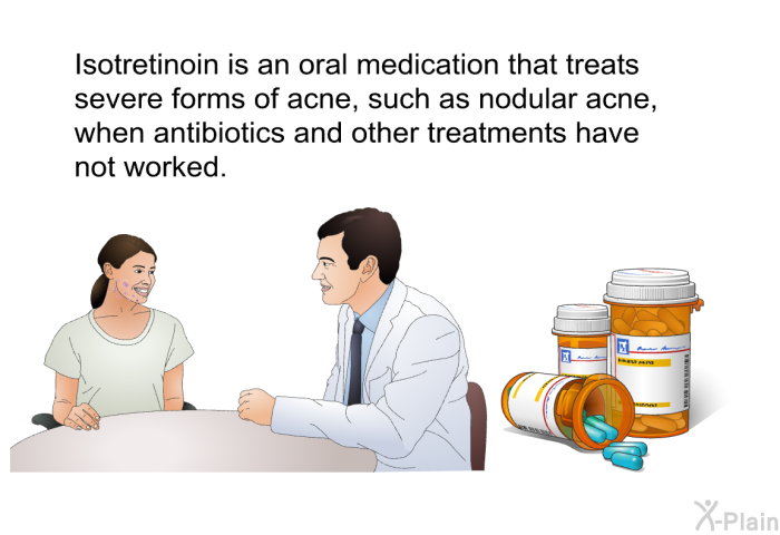 Isotretinoin is an oral medication that treats severe forms of acne, such as nodular acne, when antibiotics and other treatments have not worked.