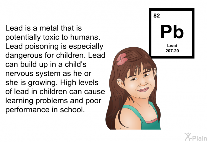 Lead is a metal that is potentially toxic to humans. Lead poisoning is especially dangerous for children. Lead can build up in a child's nervous system as he or she is growing. High levels of lead in children can cause learning problems and poor performance in school.