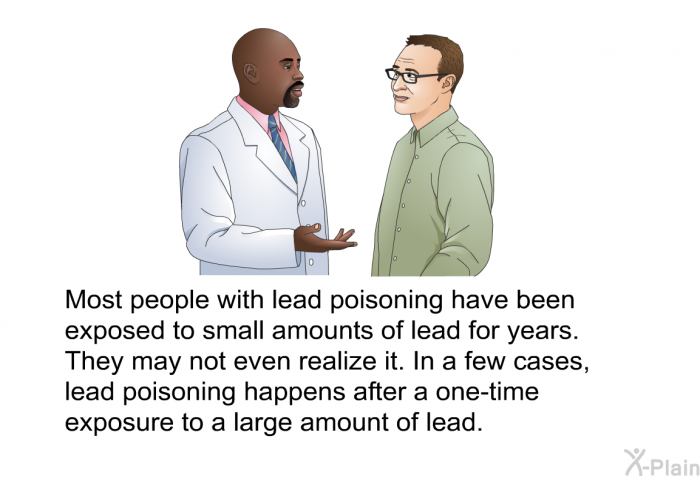 Most people with lead poisoning have been exposed to small amounts of lead for years. They may not even realize it. In a few cases, lead poisoning happens after a one-time exposure to a large amount of lead.