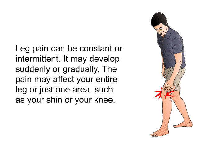 Leg pain can be constant or intermittent. It may develop suddenly or gradually. The pain may affect your entire leg or just one area, such as your shin or your knee.