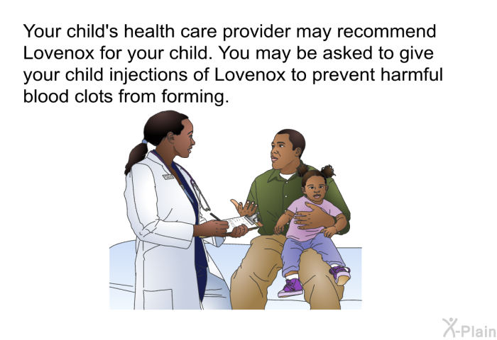 Your child's health care provider may recommend Lovenox for your child. You may be asked to give your child injections of Lovenox to prevent harmful blood clots from forming.