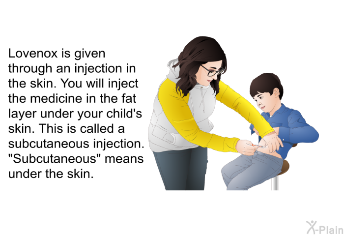 Lovenox is given through an injection in the skin. You will inject the medicine in the fat layer under your child's skin. This is called a subcutaneous injection. “Subcutaneous” means under the skin.
