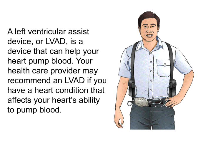 A left ventricular assist device, or LVAD, is a device that can help your heart pump blood. Your health care provider may recommend an LVAD if you have a heart condition that affects your heart's ability to pump blood.