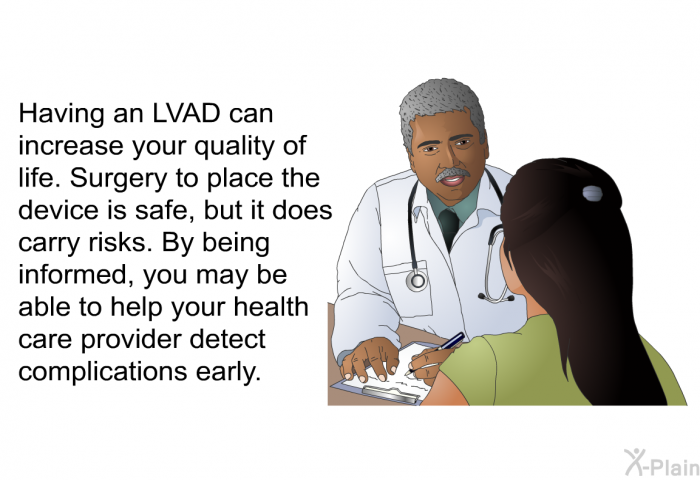 Having an LVAD can increase your quality of life. Surgery to place the device is safe, but it does carry risks. By being informed, you may be able to help your health care provider detect complications early.
