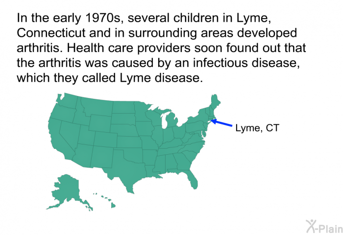 In the early 1970s, several children in Lyme, Connecticut and in surrounding areas developed arthritis. Health care providers soon found out that the arthritis was caused by an infectious disease, which they called Lyme disease.