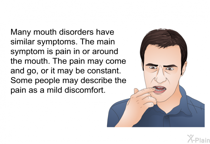 Many mouth disorders have similar symptoms. The main symptom is pain in or around the mouth. The pain may come and go, or it may be constant. Some people may describe the pain as a mild discomfort.