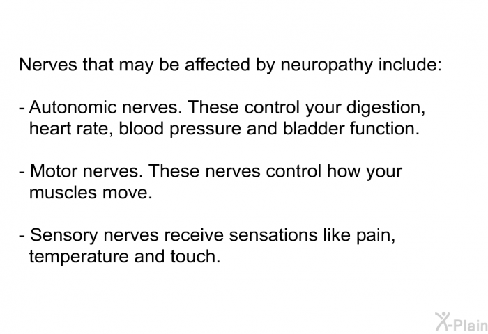 Nerves that may be affected by neuropathy include:  Autonomic nerves. These control your digestion, heart rate, blood pressure and bladder function. Motor nerves. These nerves control how your muscles move. Sensory nerves receive sensations like pain, temperature and touch.