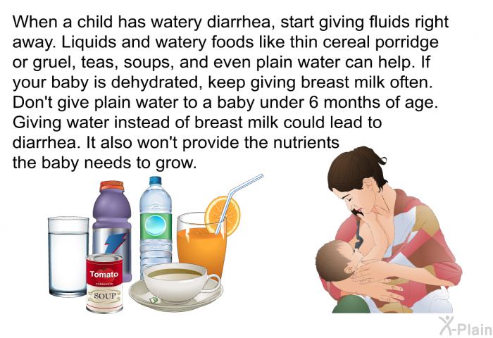 When a child has watery diarrhea, start giving fluids right away. Liquids and watery foods like thin cereal porridge or gruel, teas, soups, and even plain water can help. If your baby is dehydrated, keep giving breast milk often. Don't give plain water to a baby under 6 months of age. Giving water instead of breast milk could lead to diarrhea. It also won't provide the nutrients the baby needs to grow.