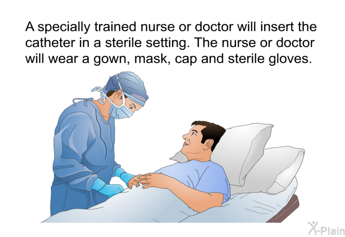 A specially trained<B> </B>nurse or doctor will insert the catheter in a sterile setting. The nurse or doctor will wear a gown, mask, cap and sterile gloves.