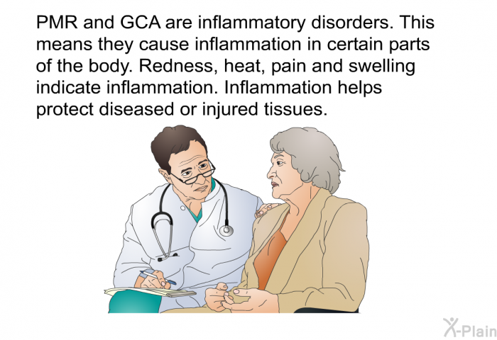 PMR and GCA are inflammatory disorders. This means they cause inflammation in certain parts of the body. Redness, heat, pain and swelling indicate inflammation. Inflammation helps protect diseased or injured tissues.