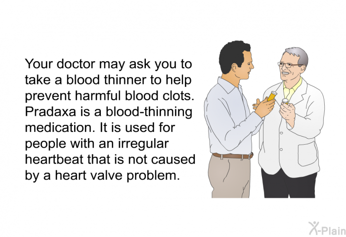 Your doctor may ask you to take a blood thinner to help prevent harmful blood clots. Pradaxa is a blood-thinning medication. It is used for people with an irregular heartbeat that is not caused by a heart valve problem.