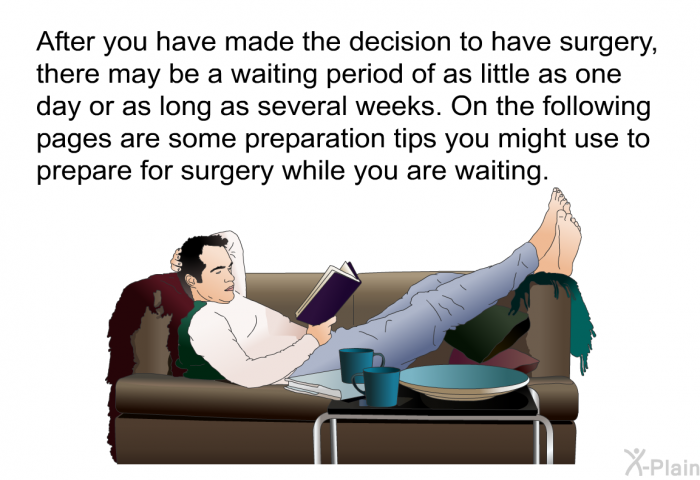After you have made the decision to have surgery, there may be a waiting period of as little as one day or as long as several weeks. On the following pages are some preparation tips you might use to prepare for surgery while you are waiting.