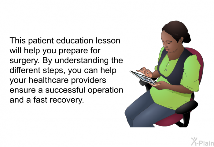 This patient education lesson will help you prepare for surgery. By understanding the different steps as you prepare for surgery, you can help your healthcare providers ensure a successful operation and a fast recovery.