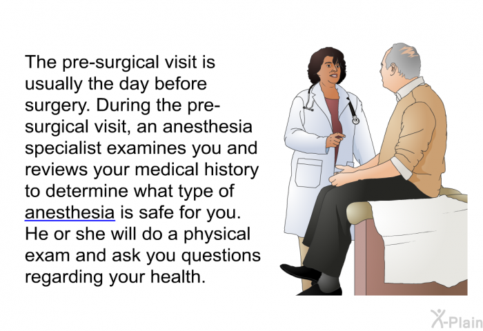 The pre-surgical visit is usually the day before surgery. During the pre-surgical visit, an anesthesia specialist examines you and reviews your medical history to determine what type of anesthesia is safe for you. He or she will do a physical exam and ask you questions regarding your health.