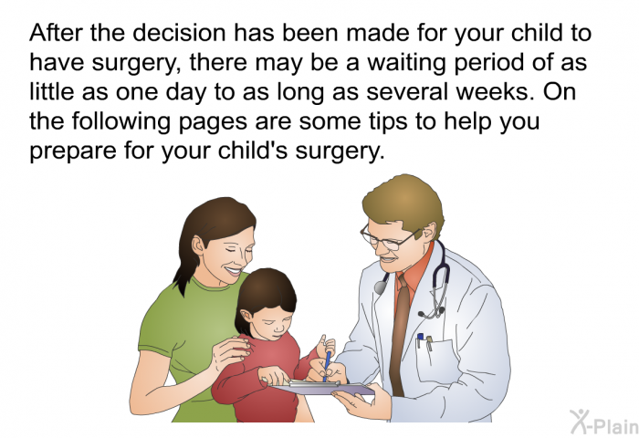 After the decision has been made for your child to have surgery, there may be a waiting period of as little as one day to as long as several weeks. On the following pages are some tips to help you prepare for your child's surgery.