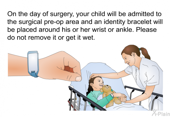 On the day of surgery, your child will be admitted to the surgical pre-op area and an identity bracelet will be placed around his or her wrist or ankle. Please do not remove it or get it wet.