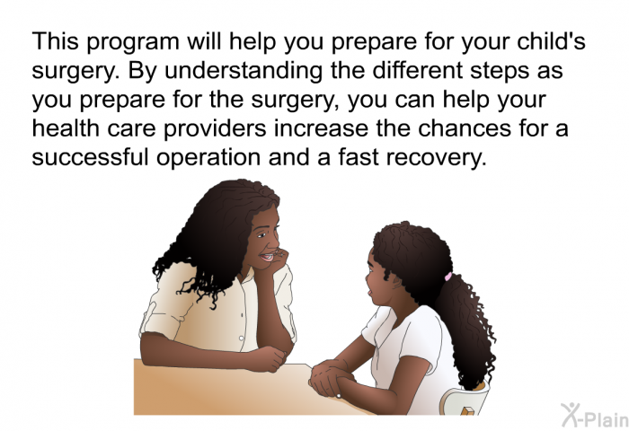 This health information will help you prepare for your child's surgery. By understanding the different steps as you prepare for the surgery, you can help your health care providers increase the chances for a successful operation and a fast recovery.